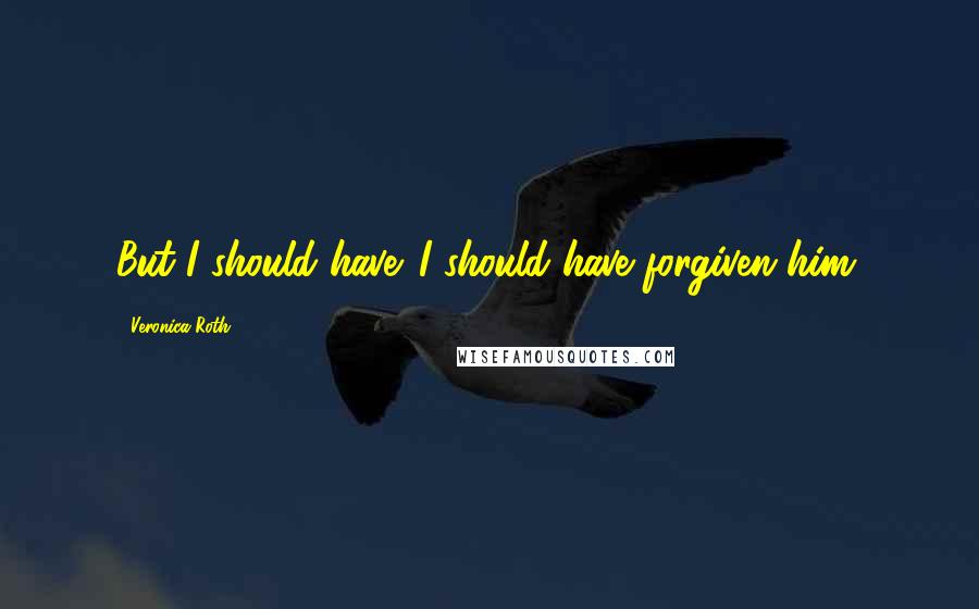 Veronica Roth Quotes: But I should have. I should have forgiven him.