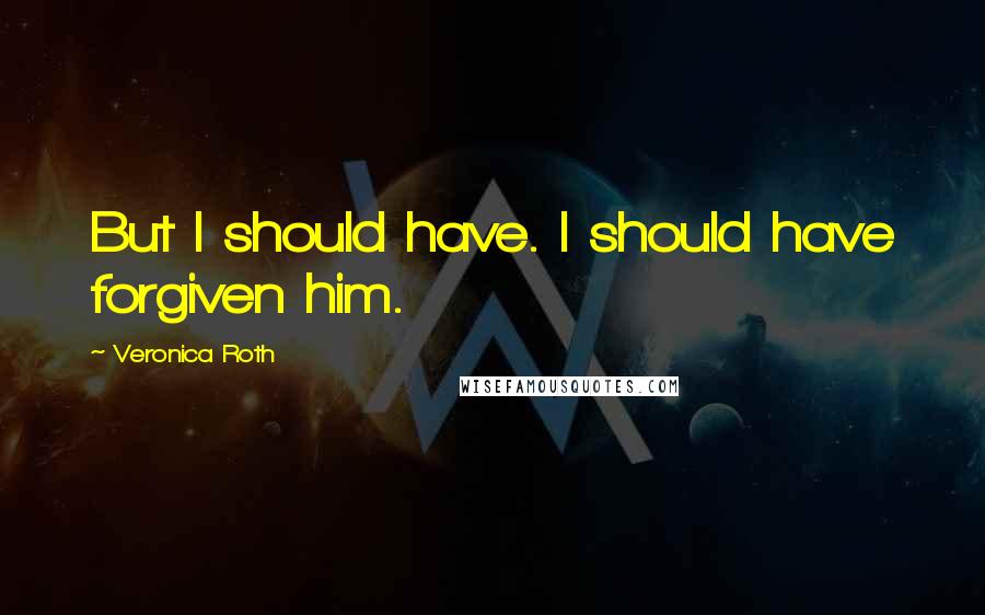 Veronica Roth Quotes: But I should have. I should have forgiven him.