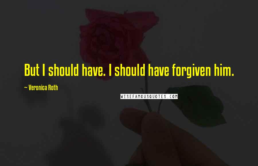 Veronica Roth Quotes: But I should have. I should have forgiven him.