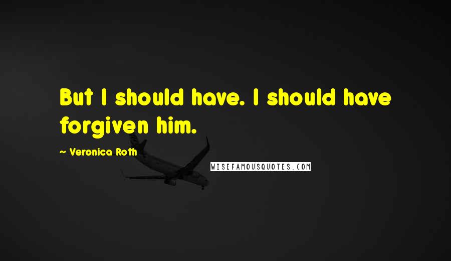 Veronica Roth Quotes: But I should have. I should have forgiven him.