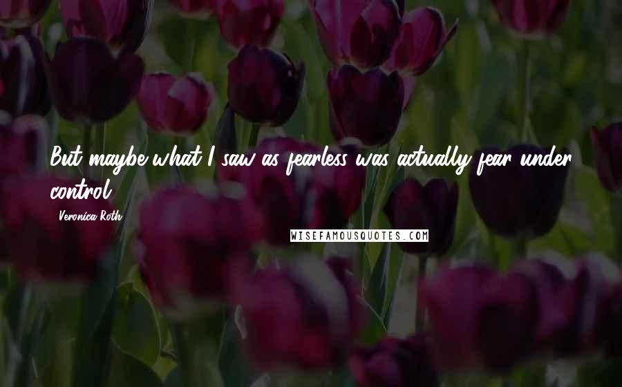 Veronica Roth Quotes: But maybe what I saw as fearless was actually fear under control.