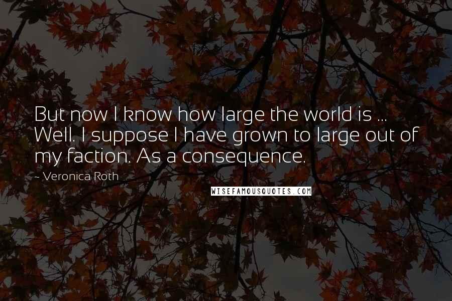 Veronica Roth Quotes: But now I know how large the world is ... Well. I suppose I have grown to large out of my faction. As a consequence.