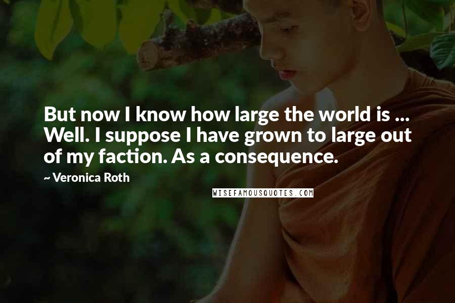 Veronica Roth Quotes: But now I know how large the world is ... Well. I suppose I have grown to large out of my faction. As a consequence.