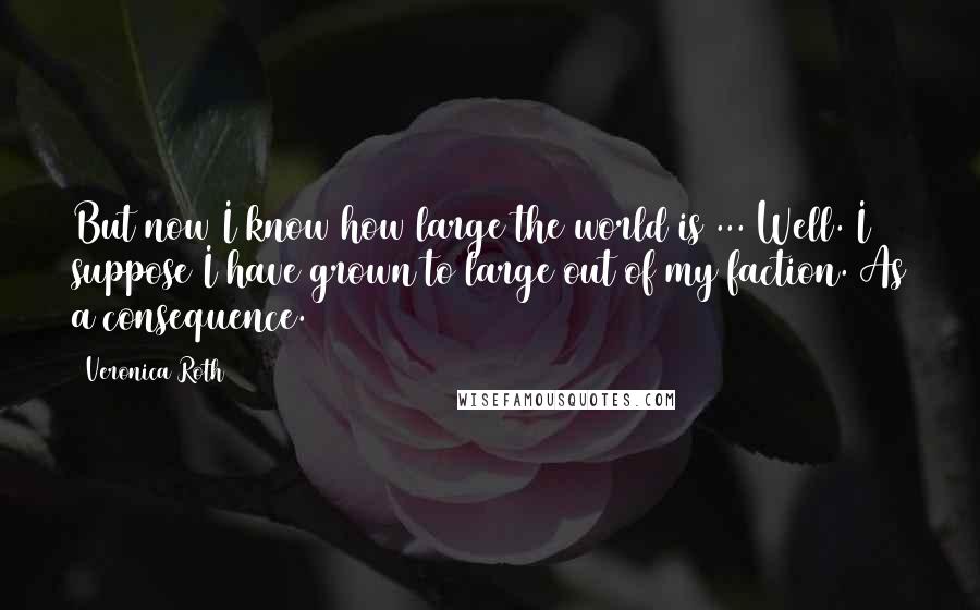 Veronica Roth Quotes: But now I know how large the world is ... Well. I suppose I have grown to large out of my faction. As a consequence.