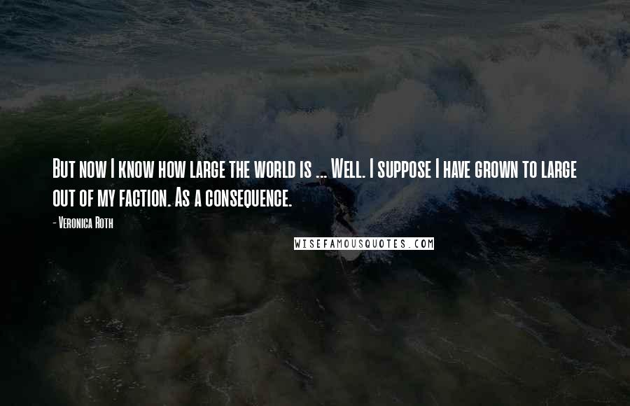 Veronica Roth Quotes: But now I know how large the world is ... Well. I suppose I have grown to large out of my faction. As a consequence.