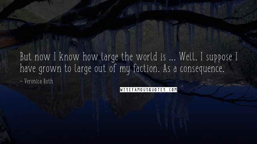 Veronica Roth Quotes: But now I know how large the world is ... Well. I suppose I have grown to large out of my faction. As a consequence.