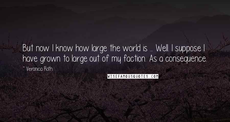 Veronica Roth Quotes: But now I know how large the world is ... Well. I suppose I have grown to large out of my faction. As a consequence.