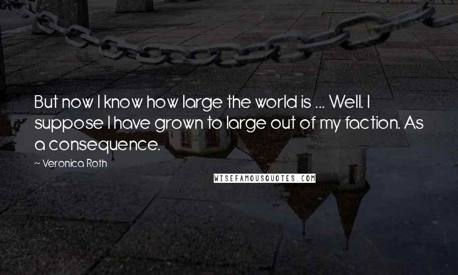 Veronica Roth Quotes: But now I know how large the world is ... Well. I suppose I have grown to large out of my faction. As a consequence.