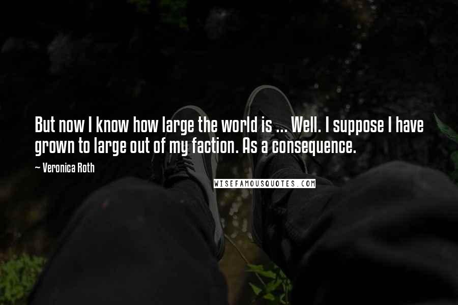 Veronica Roth Quotes: But now I know how large the world is ... Well. I suppose I have grown to large out of my faction. As a consequence.