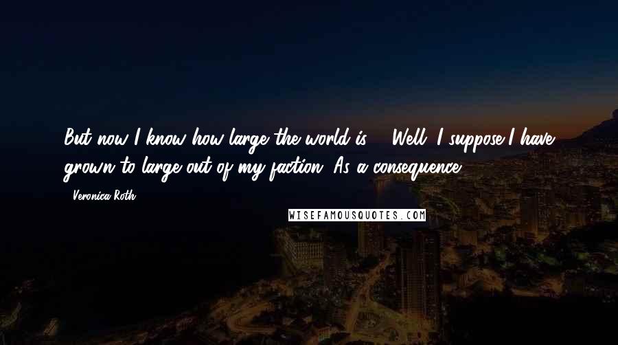 Veronica Roth Quotes: But now I know how large the world is ... Well. I suppose I have grown to large out of my faction. As a consequence.