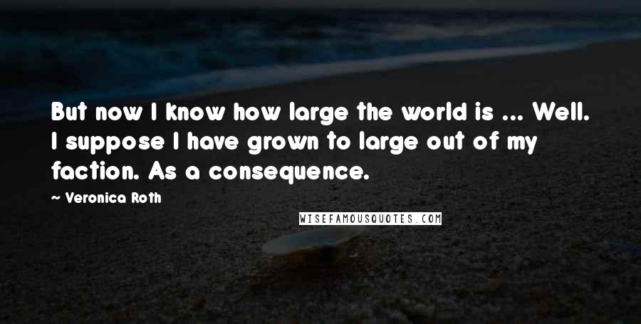 Veronica Roth Quotes: But now I know how large the world is ... Well. I suppose I have grown to large out of my faction. As a consequence.