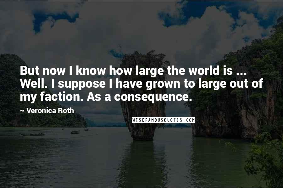 Veronica Roth Quotes: But now I know how large the world is ... Well. I suppose I have grown to large out of my faction. As a consequence.