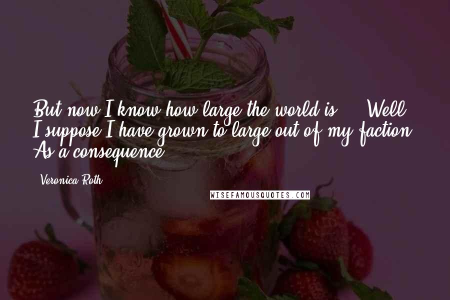 Veronica Roth Quotes: But now I know how large the world is ... Well. I suppose I have grown to large out of my faction. As a consequence.