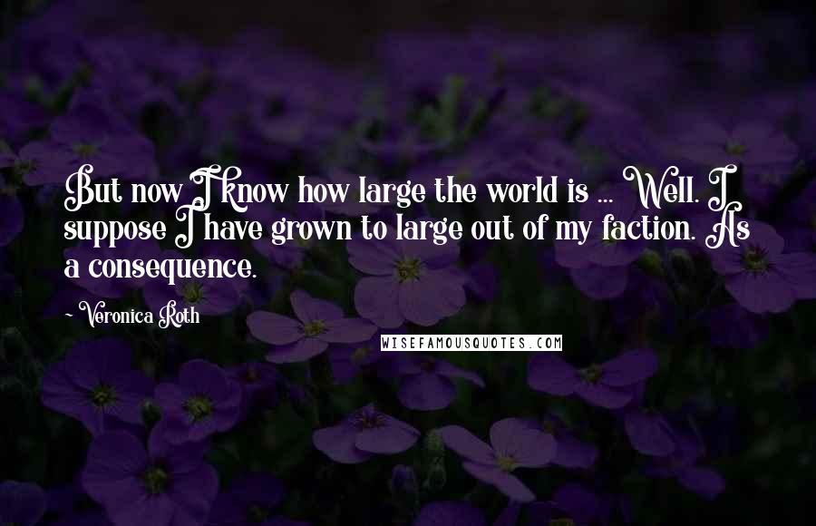 Veronica Roth Quotes: But now I know how large the world is ... Well. I suppose I have grown to large out of my faction. As a consequence.