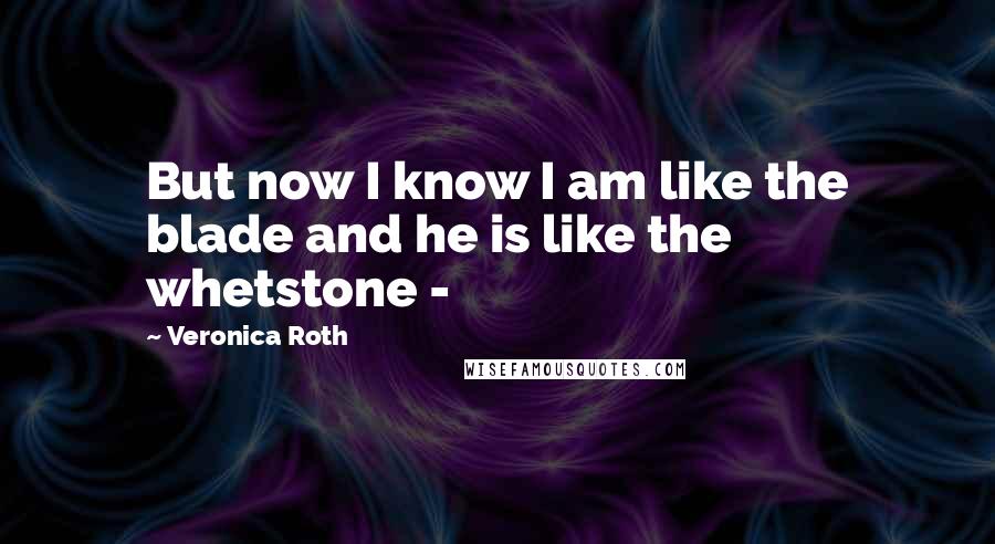Veronica Roth Quotes: But now I know I am like the blade and he is like the whetstone -