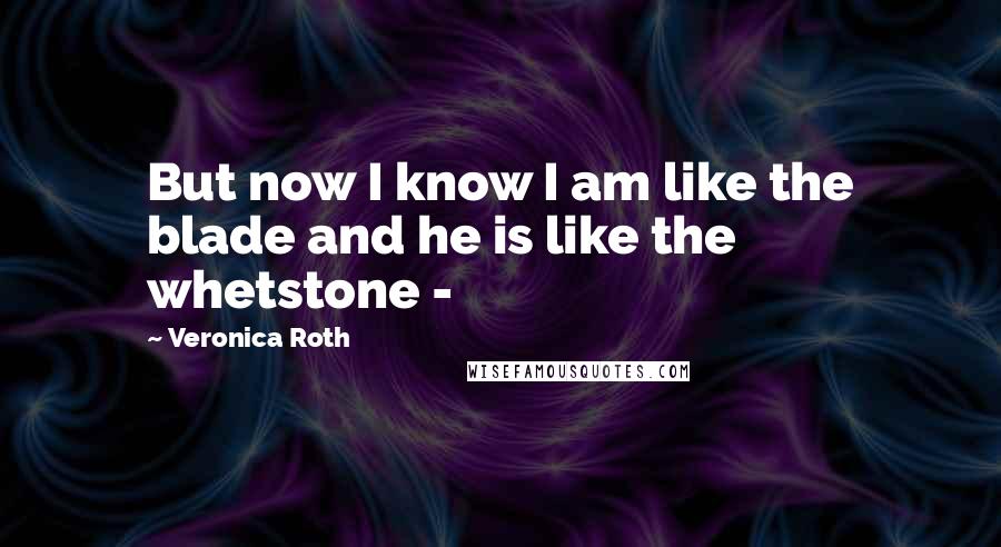 Veronica Roth Quotes: But now I know I am like the blade and he is like the whetstone - 