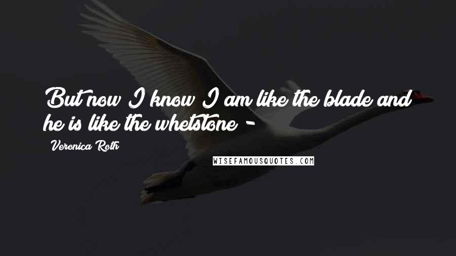 Veronica Roth Quotes: But now I know I am like the blade and he is like the whetstone -