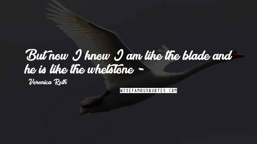 Veronica Roth Quotes: But now I know I am like the blade and he is like the whetstone - 