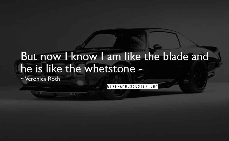 Veronica Roth Quotes: But now I know I am like the blade and he is like the whetstone - 