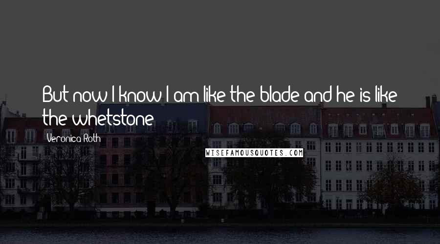 Veronica Roth Quotes: But now I know I am like the blade and he is like the whetstone - 