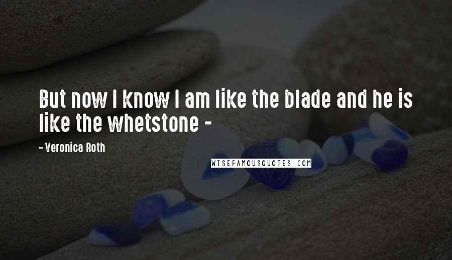 Veronica Roth Quotes: But now I know I am like the blade and he is like the whetstone - 