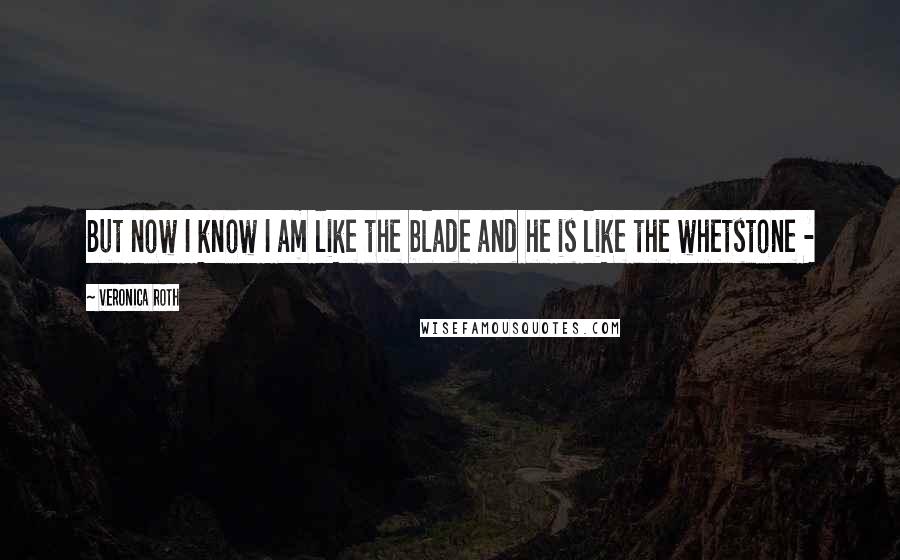 Veronica Roth Quotes: But now I know I am like the blade and he is like the whetstone - 