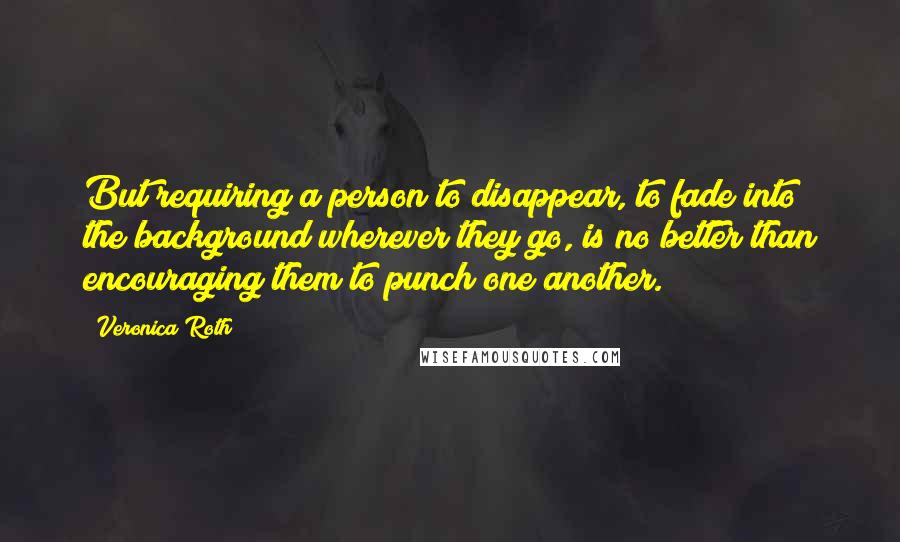 Veronica Roth Quotes: But requiring a person to disappear, to fade into the background wherever they go, is no better than encouraging them to punch one another.