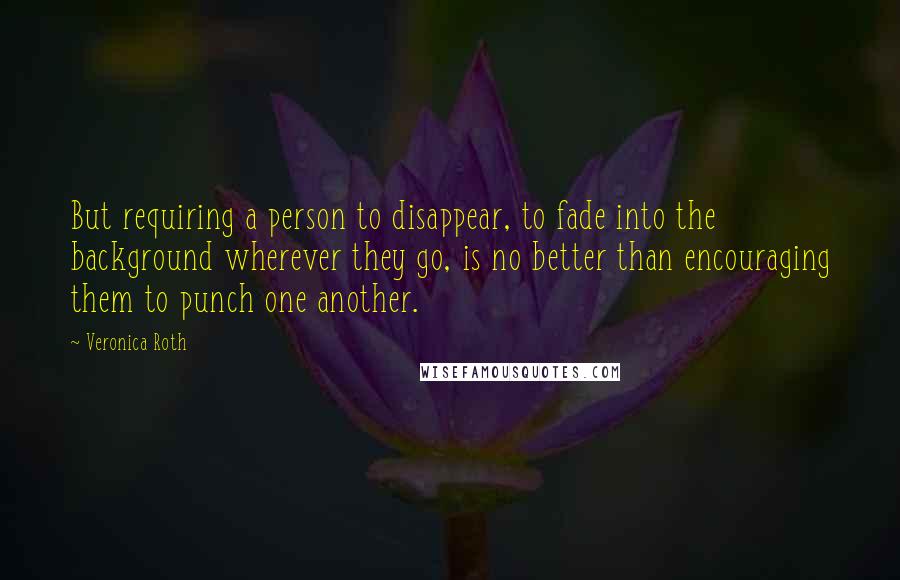 Veronica Roth Quotes: But requiring a person to disappear, to fade into the background wherever they go, is no better than encouraging them to punch one another.