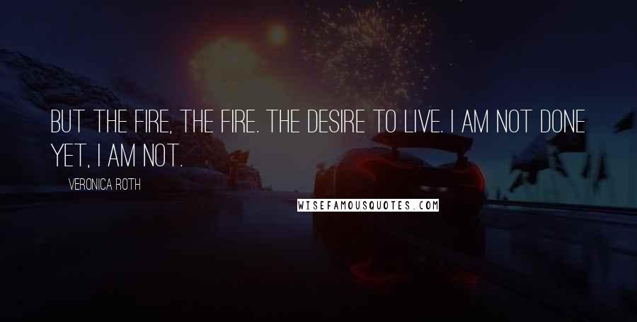 Veronica Roth Quotes: But the fire, the fire. The desire to live. I am not done yet, I am not.