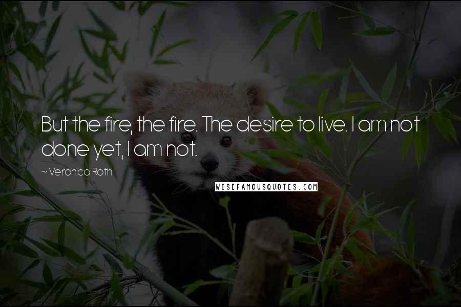 Veronica Roth Quotes: But the fire, the fire. The desire to live. I am not done yet, I am not.