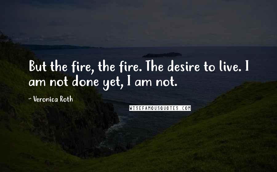 Veronica Roth Quotes: But the fire, the fire. The desire to live. I am not done yet, I am not.