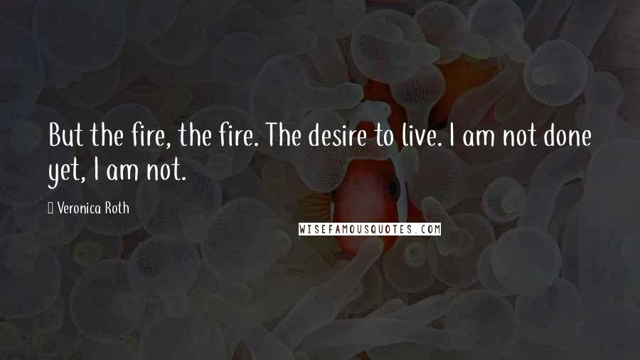 Veronica Roth Quotes: But the fire, the fire. The desire to live. I am not done yet, I am not.