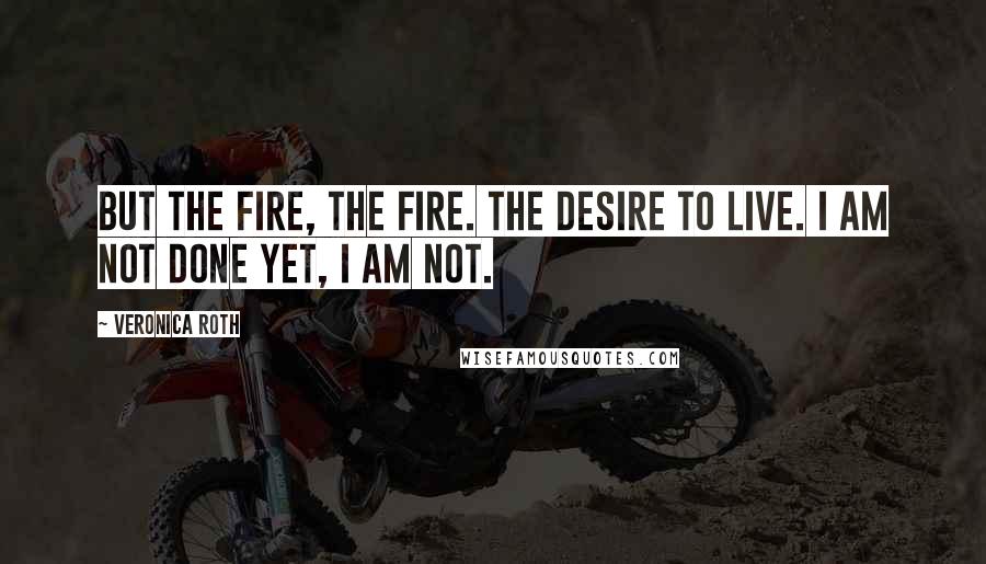 Veronica Roth Quotes: But the fire, the fire. The desire to live. I am not done yet, I am not.