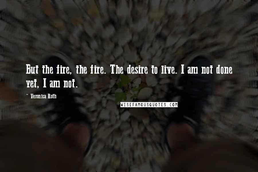 Veronica Roth Quotes: But the fire, the fire. The desire to live. I am not done yet, I am not.