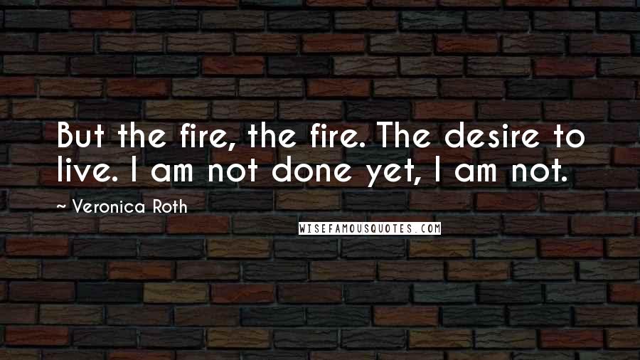 Veronica Roth Quotes: But the fire, the fire. The desire to live. I am not done yet, I am not.