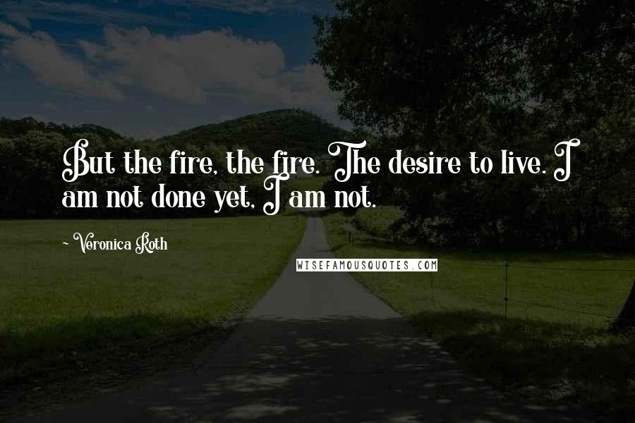 Veronica Roth Quotes: But the fire, the fire. The desire to live. I am not done yet, I am not.