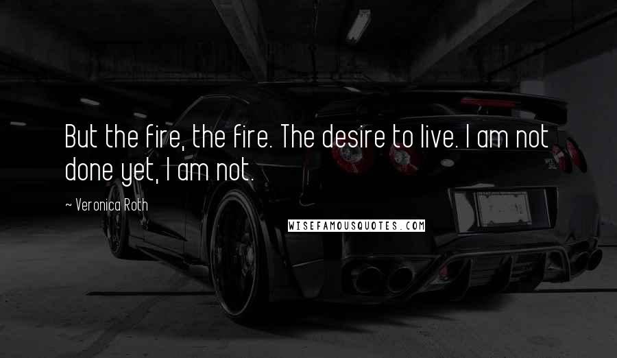 Veronica Roth Quotes: But the fire, the fire. The desire to live. I am not done yet, I am not.