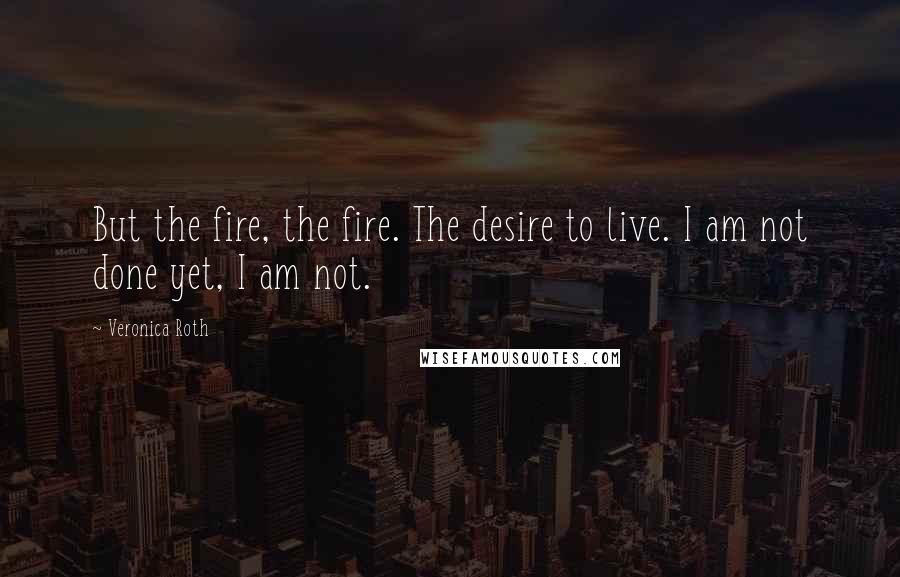 Veronica Roth Quotes: But the fire, the fire. The desire to live. I am not done yet, I am not.