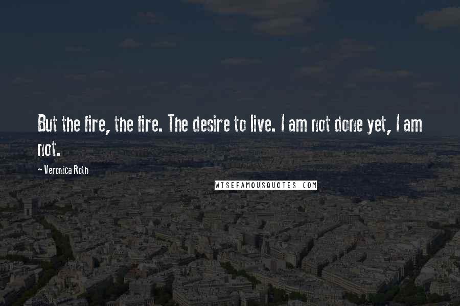 Veronica Roth Quotes: But the fire, the fire. The desire to live. I am not done yet, I am not.