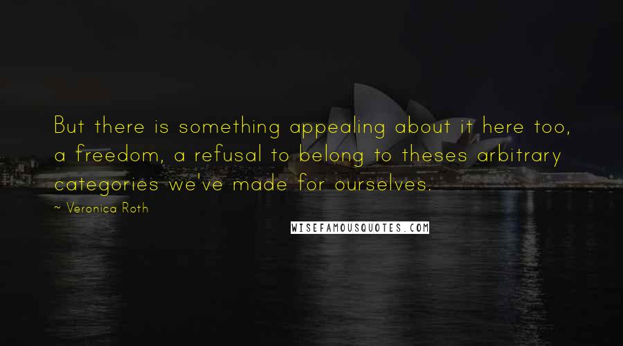 Veronica Roth Quotes: But there is something appealing about it here too, a freedom, a refusal to belong to theses arbitrary categories we've made for ourselves.