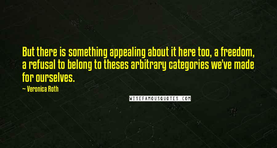 Veronica Roth Quotes: But there is something appealing about it here too, a freedom, a refusal to belong to theses arbitrary categories we've made for ourselves.