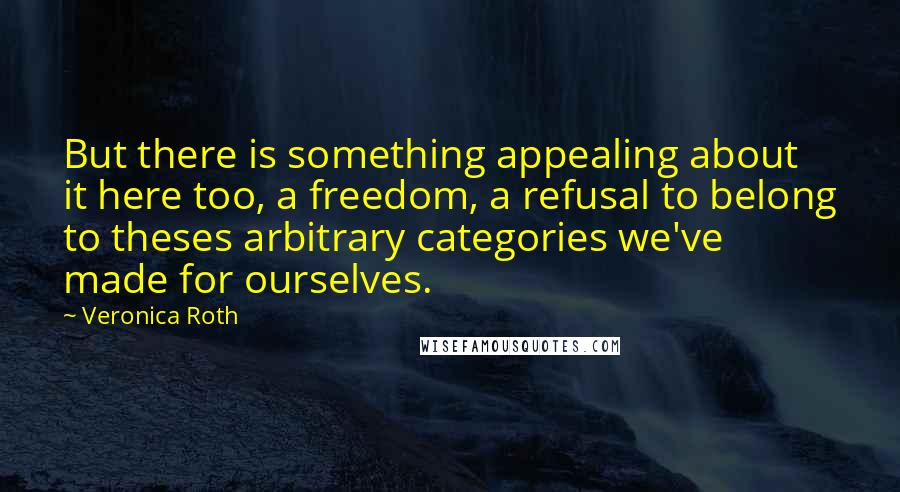 Veronica Roth Quotes: But there is something appealing about it here too, a freedom, a refusal to belong to theses arbitrary categories we've made for ourselves.