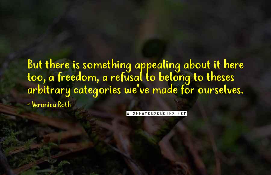 Veronica Roth Quotes: But there is something appealing about it here too, a freedom, a refusal to belong to theses arbitrary categories we've made for ourselves.