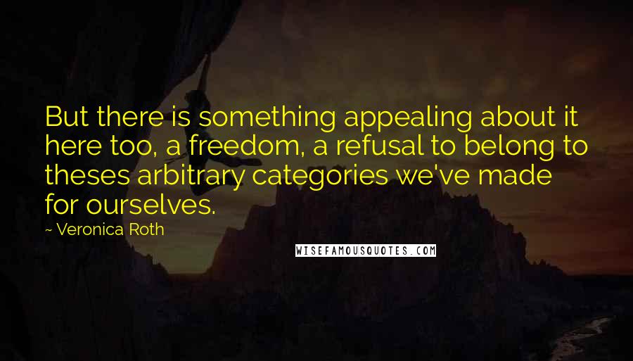 Veronica Roth Quotes: But there is something appealing about it here too, a freedom, a refusal to belong to theses arbitrary categories we've made for ourselves.