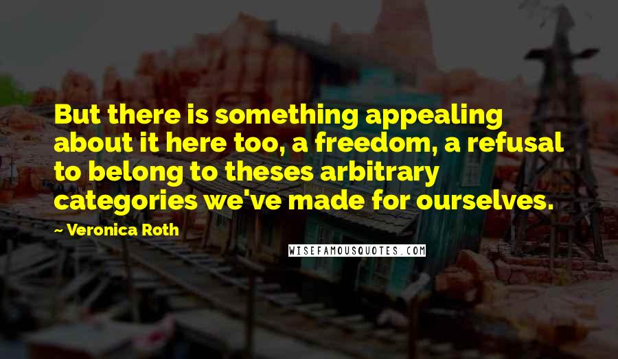 Veronica Roth Quotes: But there is something appealing about it here too, a freedom, a refusal to belong to theses arbitrary categories we've made for ourselves.