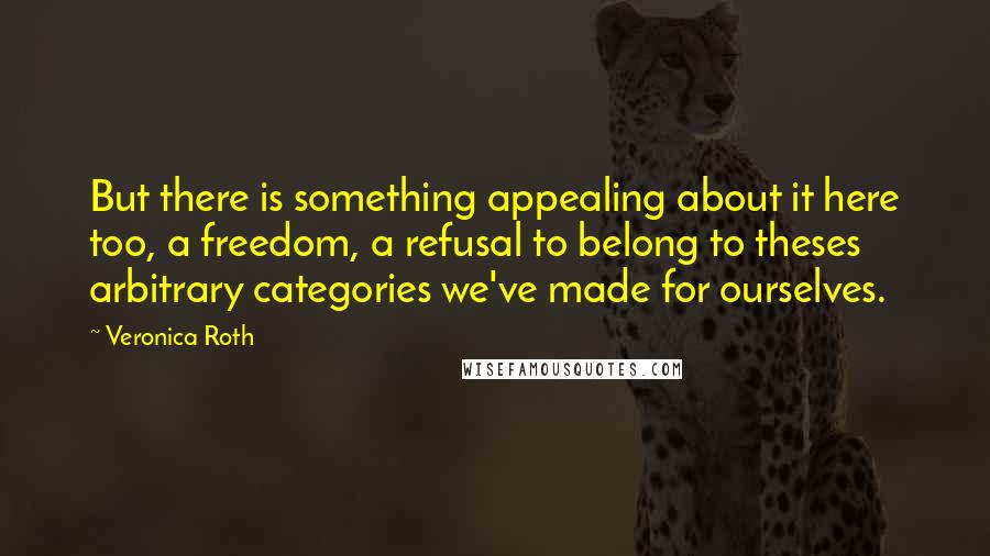 Veronica Roth Quotes: But there is something appealing about it here too, a freedom, a refusal to belong to theses arbitrary categories we've made for ourselves.