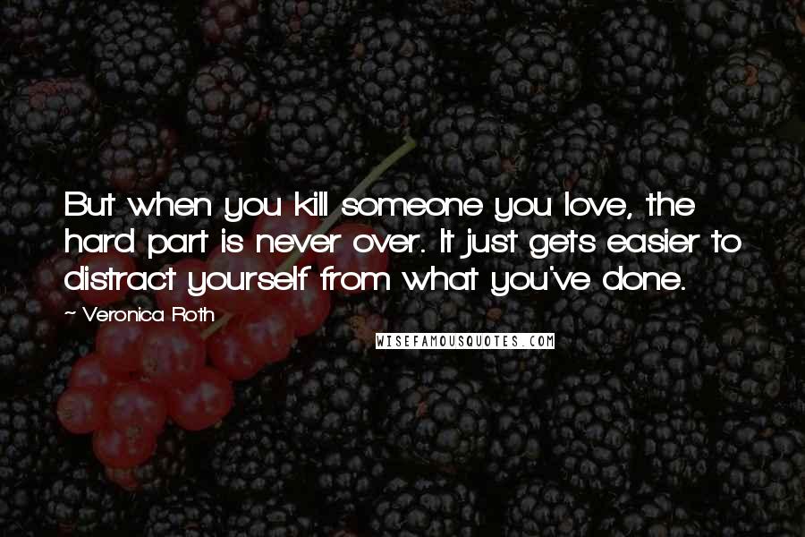 Veronica Roth Quotes: But when you kill someone you love, the hard part is never over. It just gets easier to distract yourself from what you've done.