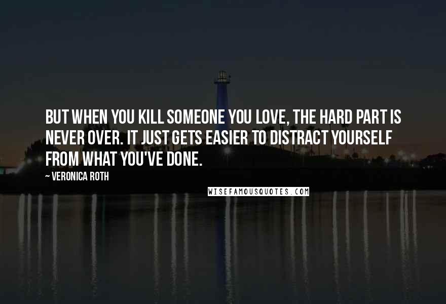 Veronica Roth Quotes: But when you kill someone you love, the hard part is never over. It just gets easier to distract yourself from what you've done.