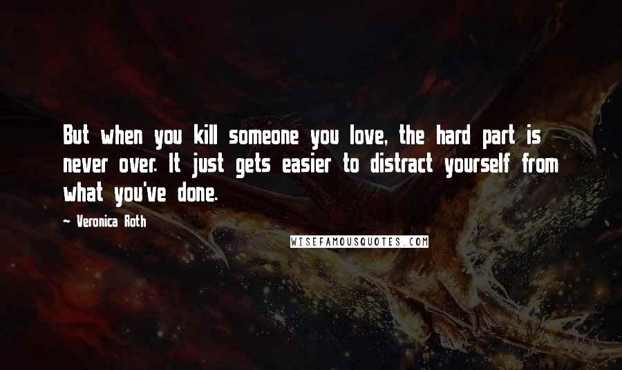 Veronica Roth Quotes: But when you kill someone you love, the hard part is never over. It just gets easier to distract yourself from what you've done.