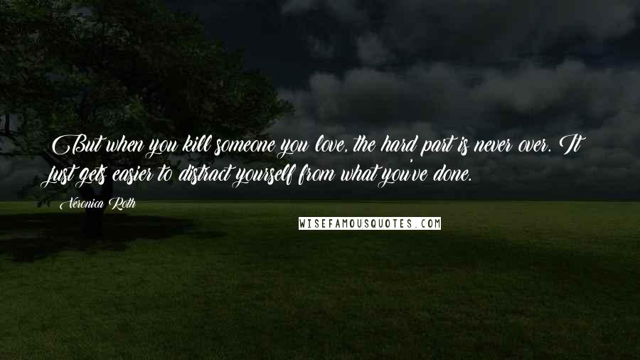 Veronica Roth Quotes: But when you kill someone you love, the hard part is never over. It just gets easier to distract yourself from what you've done.